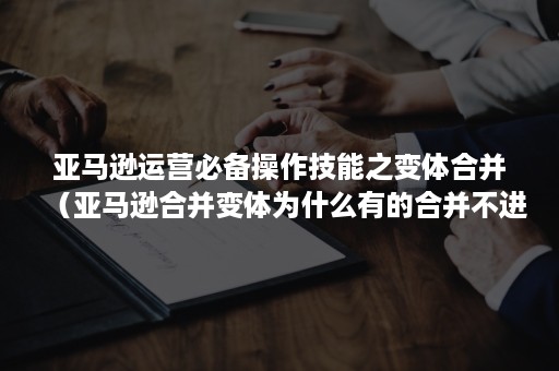 亚马逊运营必备操作技能之变体合并（亚马逊合并变体为什么有的合并不进去）