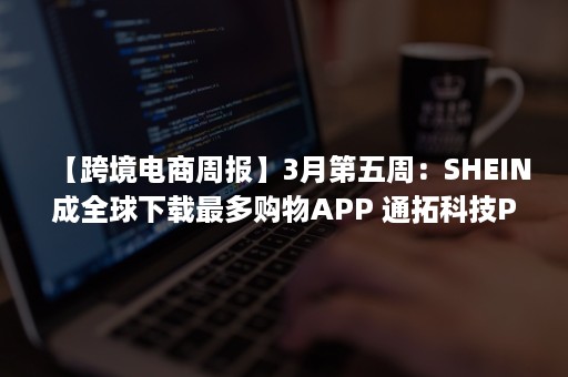 【跨境电商周报】3月第五周：SHEIN成全球下载最多购物APP 通拓科技PayPal账号被冻结7849万 Shopee宣布退出印度市场（它与中国跨境电商SHEIN的大战一触即发）