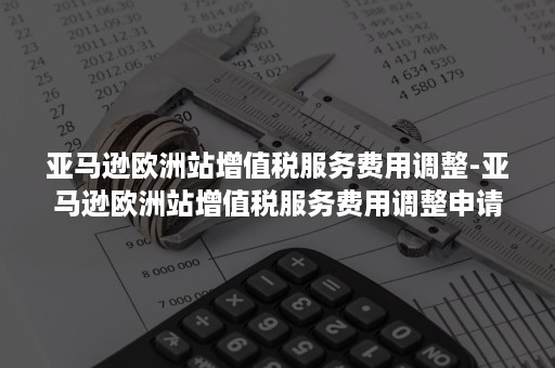 亚马逊欧洲站增值税服务费用调整-亚马逊欧洲站增值税服务费用调整申请