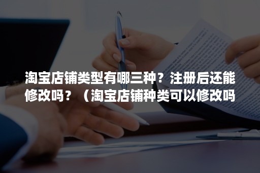 淘宝店铺类型有哪三种？注册后还能修改吗？（淘宝店铺种类可以修改吗）