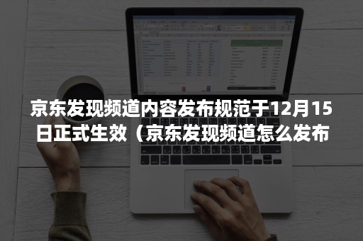 京东发现频道内容发布规范于12月15日正式生效（京东发现频道怎么发布视频）