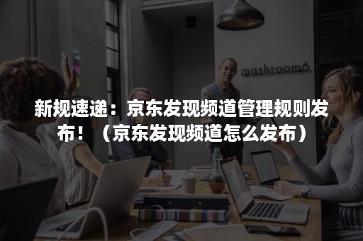 新规速递:京东发现频道管理规则发布!(京东发现频道怎么发布) 新规速递:京东发现频道管理规则发布!(京东发现频道怎么发布)