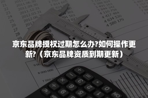 京东品牌授权过期怎么办?如何操作更新?(京东品牌资质到期更新) 京东品牌授权过期怎么办?如何操作更新?(京东品牌资质到期更新)