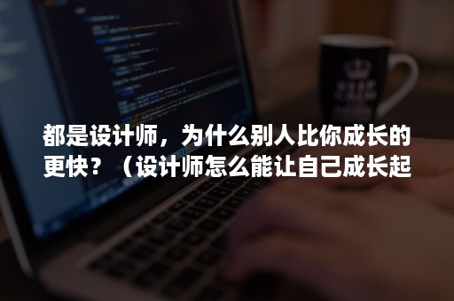 都是设计师，为什么别人比你成长的更快？（设计师怎么能让自己成长起来）