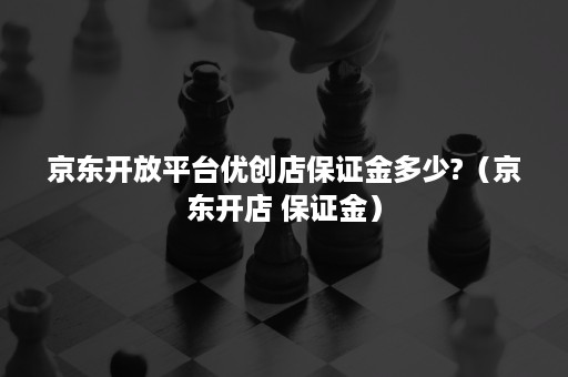 京东开放平台优创店保证金多少?（京东开店 保证金）