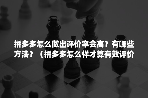 拼多多怎么做出评价率会高？有哪些方法？（拼多多怎么样才算有效评价）