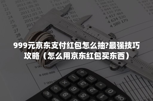 999元京东支付红包怎么抽?最强技巧攻略（怎么用京东红包买东西）