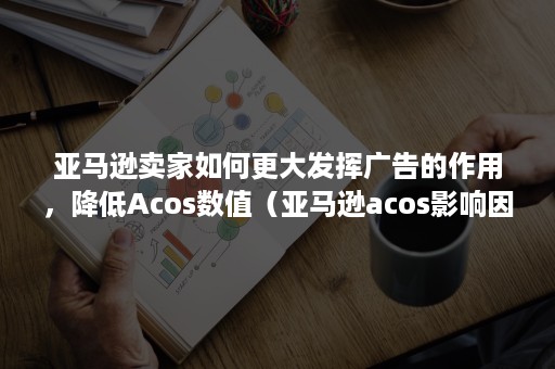 亚马逊卖家如何更大发挥广告的作用，降低Acos数值（亚马逊acos影响因素）