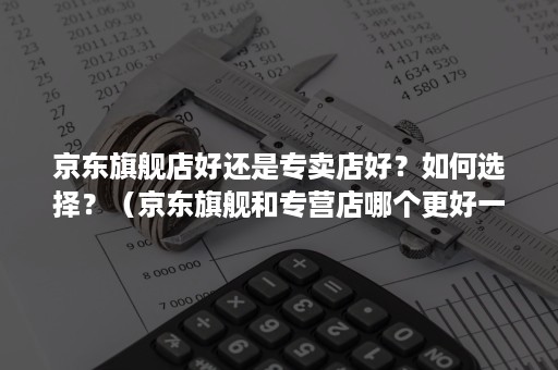 京东旗舰店好还是专卖店好？如何选择？（京东旗舰和专营店哪个更好一点）