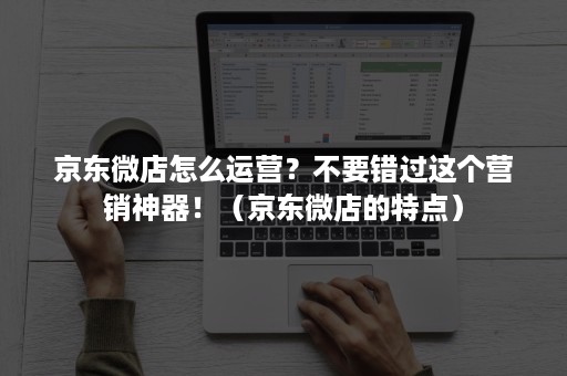 京东微店怎么运营？不要错过这个营销神器！（京东微店的特点）