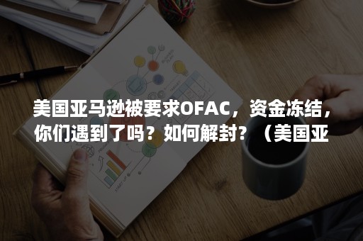 美国亚马逊被要求OFAC，资金冻结，你们遇到了吗？如何解封？（美国亚马逊账户被冻结）
