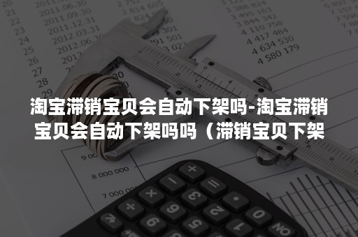 淘宝滞销宝贝会自动下架吗-淘宝滞销宝贝会自动下架吗吗（滞销宝贝下架还是删除）