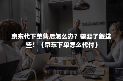 京东代下单售后怎么办？需要了解这些！（京东下单怎么代付）