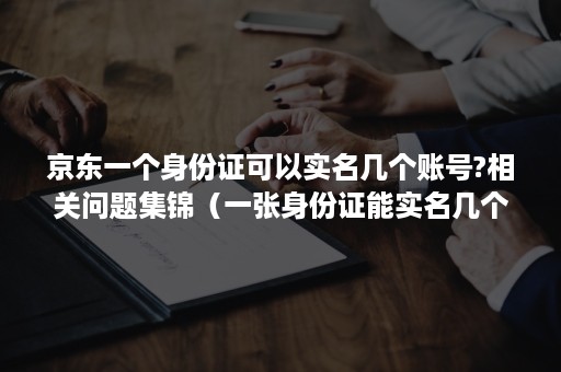 京东一个身份证可以实名几个账号?相关问题集锦（一张身份证能实名几个京东账号）