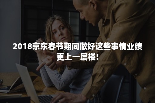 2018京东春节期间做好这些事情业绩更上一层楼! 2018京东春节期间做好这些事情业绩更上一层楼!