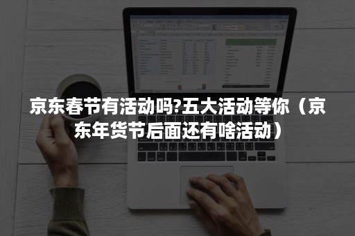 京东春节有活动吗?五大活动等你（京东年货节后面还有啥活动）