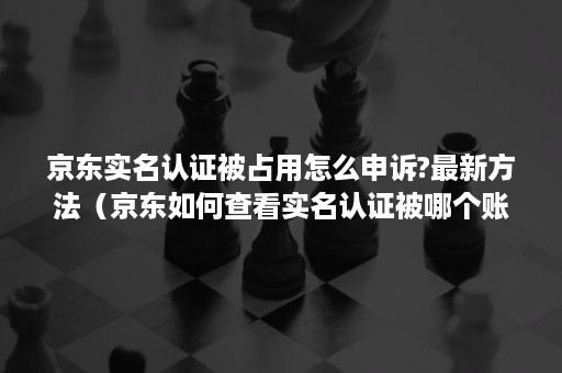 京东实名认证被占用怎么申诉?最新方法（京东如何查看实名认证被哪个账号占用着）