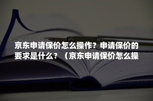 京东申请保价怎么操作？申请保价的要求是什么？（京东申请保价怎么操作?申请保价的要求是什么意思）