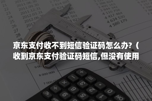 京东支付收不到短信验证码怎么办?（收到京东支付验证码短信,但没有使用）