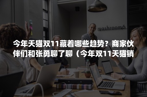 今年天猫双11藏着哪些趋势？商家伙伴们和张勇聊了聊（今年双11天猫销售）