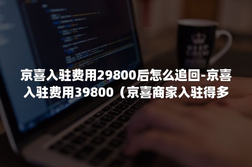 京喜入驻费用29800后怎么追回-京喜入驻费用39800（京喜商家入驻得多少钱）