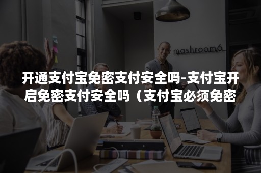 开通支付宝免密支付安全吗-支付宝开启免密支付安全吗(支付宝必须免密支付吗) 开通支付宝免密支付安全吗-支付宝开启免密支付安全吗(支付宝必须免密支付吗)