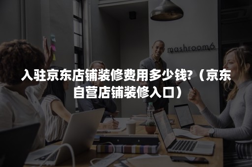 入驻京东店铺装修费用多少钱?(京东自营店铺装修入口) 入驻京东店铺装修费用多少钱?(京东自营店铺装修入口)