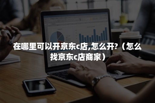 在哪里可以开京东c店,怎么开?(怎么找京东c店商家) 在哪里可以开京东c店,怎么开?(怎么找京东c店商家)