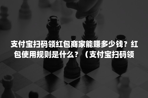 支付宝扫码领红包商家能赚多少钱？红包使用规则是什么？（支付宝扫码领红包能挣多少钱）