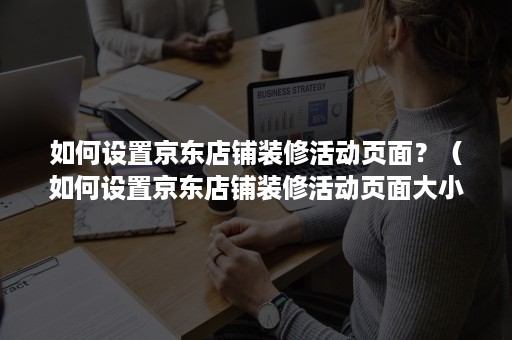 如何设置京东店铺装修活动页面？（如何设置京东店铺装修活动页面大小）