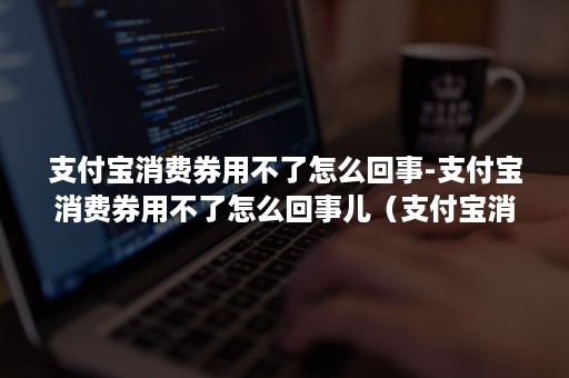 支付宝消费券用不了怎么回事-支付宝消费券用不了怎么回事儿（支付宝消费券用不了什么问题）