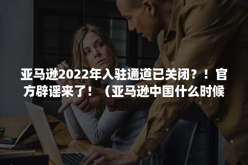 亚马逊2022年入驻通道已关闭？！官方辟谣来了！（亚马逊中国什么时候关闭）