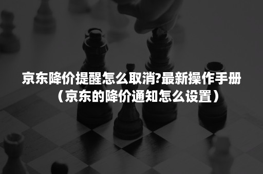 京东降价提醒怎么取消?最新操作手册(京东的降价通知怎么设置) 京东降价提醒怎么取消?最新操作手册(京东的降价通知怎么设置)