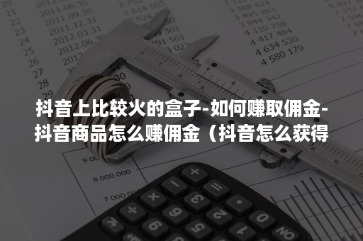 抖音上比较火的盒子-如何赚取佣金-抖音商品怎么赚佣金（抖音怎么获得佣金）