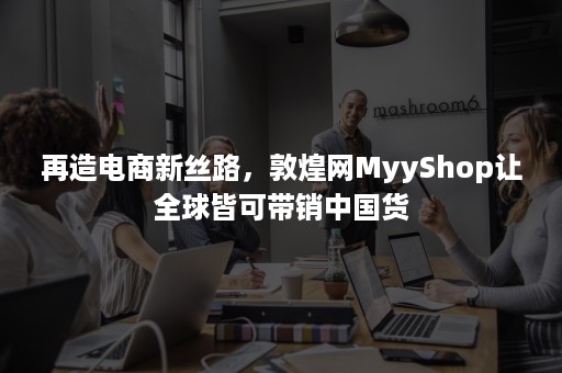 再造电商新丝路，敦煌网MyyShop让全球皆可带销中国货