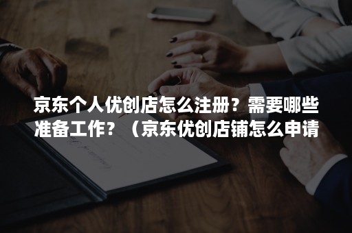京东个人优创店怎么注册？需要哪些准备工作？（京东优创店铺怎么申请,流程）