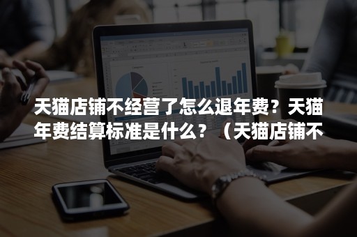 天猫店铺不经营了怎么退年费?天猫年费结算标准是什么?(天猫店铺不交年费会怎么样) 天猫店铺不经营了怎么退年费?天猫年费结算标准是什么?(天猫店铺不交年费会怎么样)