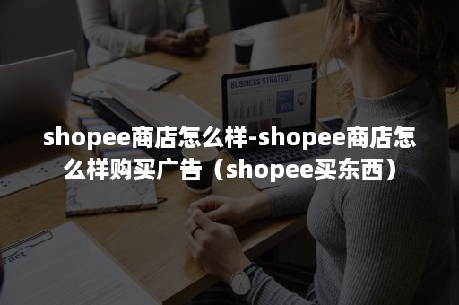 shopee商店怎么样-shopee商店怎么样购买广告（shopee买东西）