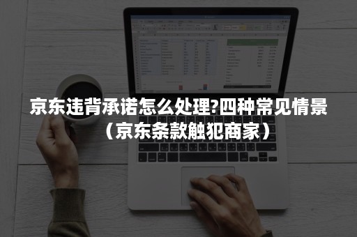 京东违背承诺怎么处理?四种常见情景（京东条款触犯商家）
