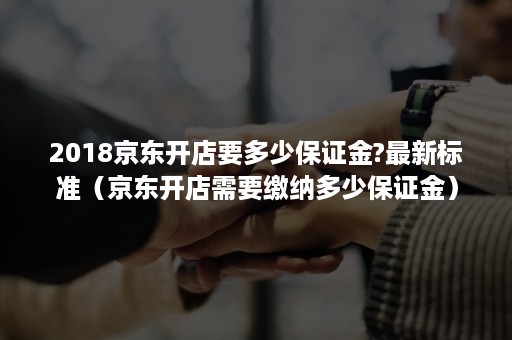 2018京东开店要多少保证金?最新标准(京东开店需要缴纳多少保证金) 2018京东开店要多少保证金?最新标准(京东开店需要缴纳多少保证金)
