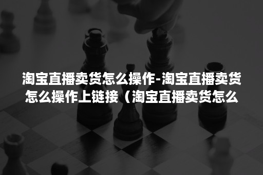 淘宝直播卖货怎么操作-淘宝直播卖货怎么操作上链接（淘宝直播卖货怎么运作全流程）