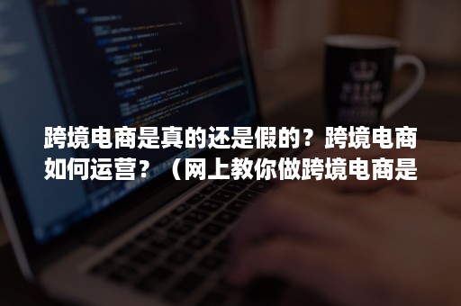 跨境电商是真的还是假的？跨境电商如何运营？（网上教你做跨境电商是真的呢）