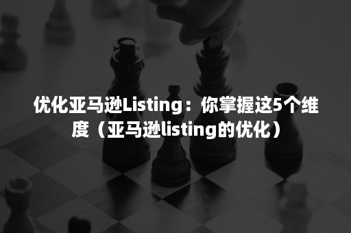 优化亚马逊Listing：你掌握这5个维度（亚马逊listing的优化）