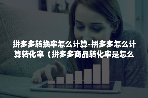 拼多多转换率怎么计算-拼多多怎么计算转化率（拼多多商品转化率是怎么计算的）