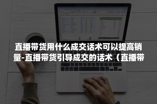 直播带货用什么成交话术可以提高销量-直播带货引导成交的话术（直播带货的营销技巧）
