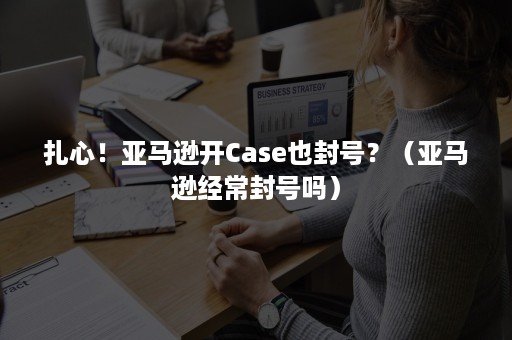 扎心！亚马逊开Case也封号？（亚马逊经常封号吗）