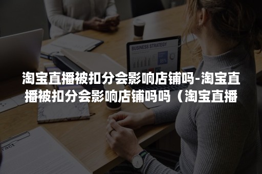 淘宝直播被扣分会影响店铺吗-淘宝直播被扣分会影响店铺吗吗(淘宝直播店铺扣分会有什么影响) 淘宝直播被扣分会影响店铺吗-淘宝直播被扣分会影响店铺吗吗(淘宝直播店铺扣分会有什么影响)