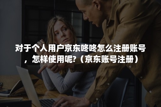 对于个人用户京东咚咚怎么注册账号，怎样使用呢?（京东账号注册）