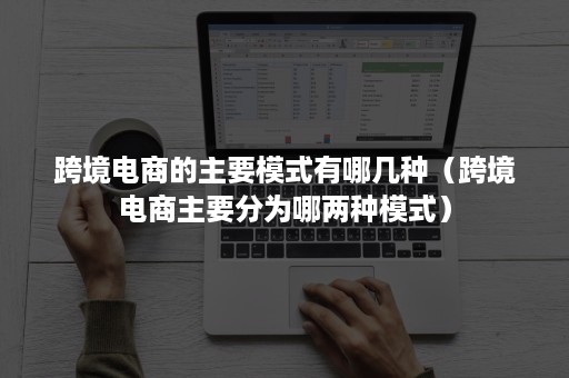 跨境电商的主要模式有哪几种(跨境电商主要分为哪两种模式) 跨境电商的主要模式有哪几种(跨境电商主要分为哪两种模式)