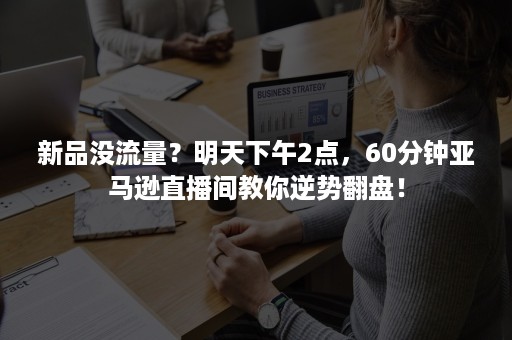 新品没流量？明天下午2点，60分钟亚马逊直播间教你逆势翻盘！